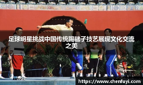 足球明星挑战中国传统踢毽子技艺展现文化交流之美